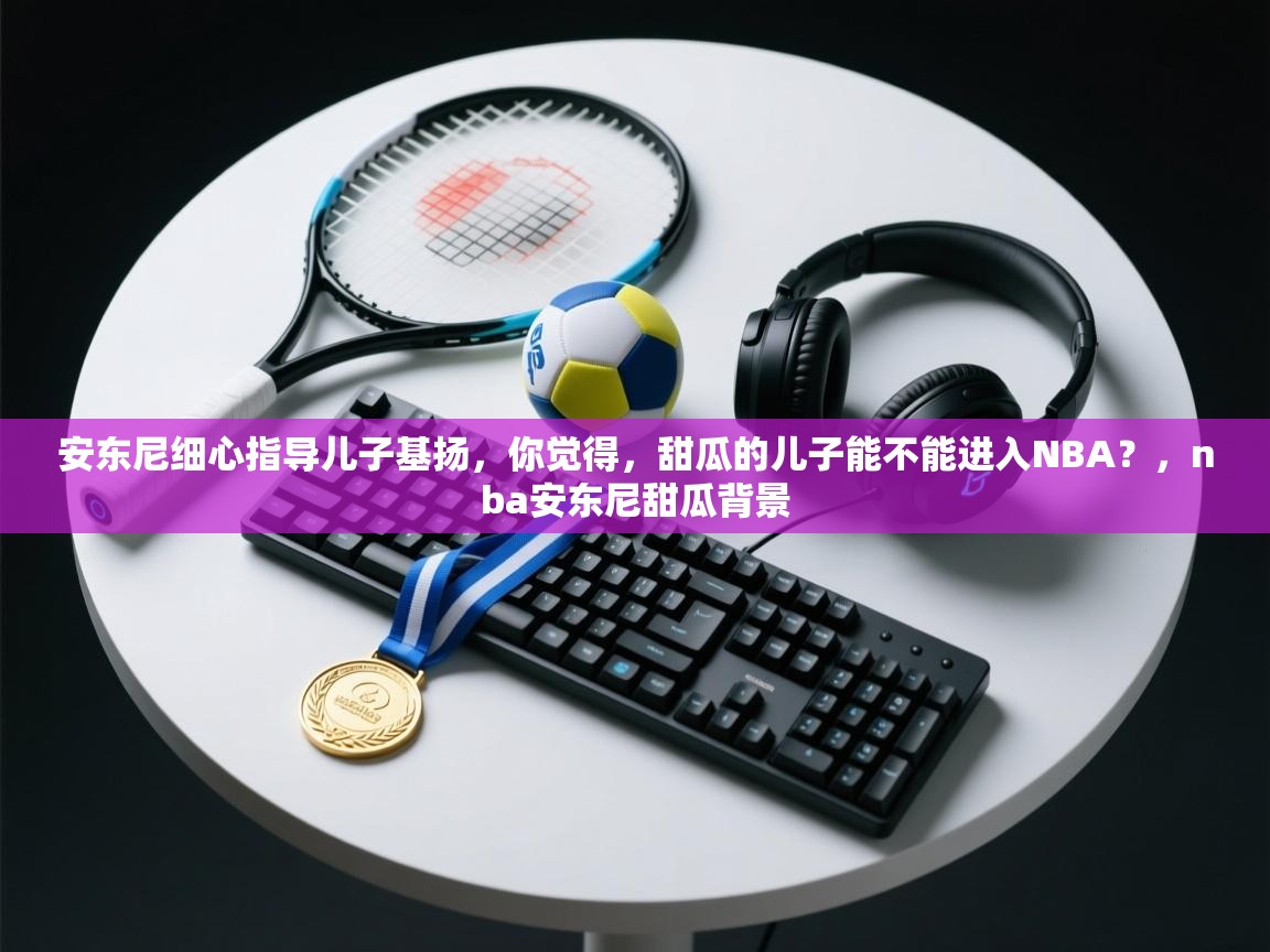 开云下载-安东尼细心指导儿子基扬，你觉得，甜瓜的儿子能不能进入NBA？，nba安东尼甜瓜背景  第2张