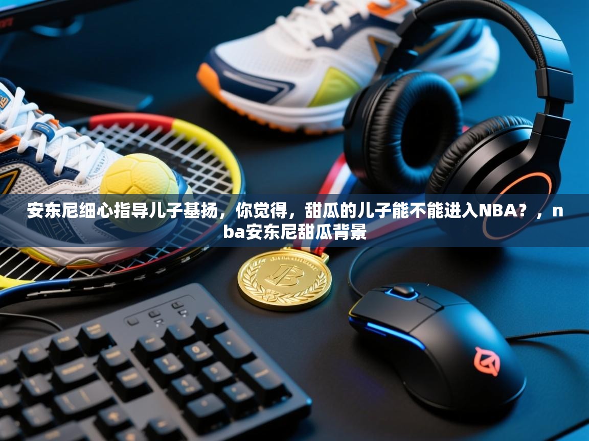 开云下载-安东尼细心指导儿子基扬，你觉得，甜瓜的儿子能不能进入NBA？，nba安东尼甜瓜背景  第4张