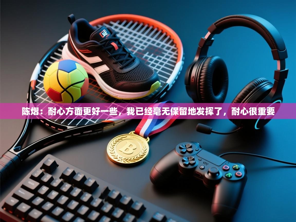 开云邀请码-陈熠:耐心方面更好一些,我已经毫无保留地发挥了,耐心很重要 第1张