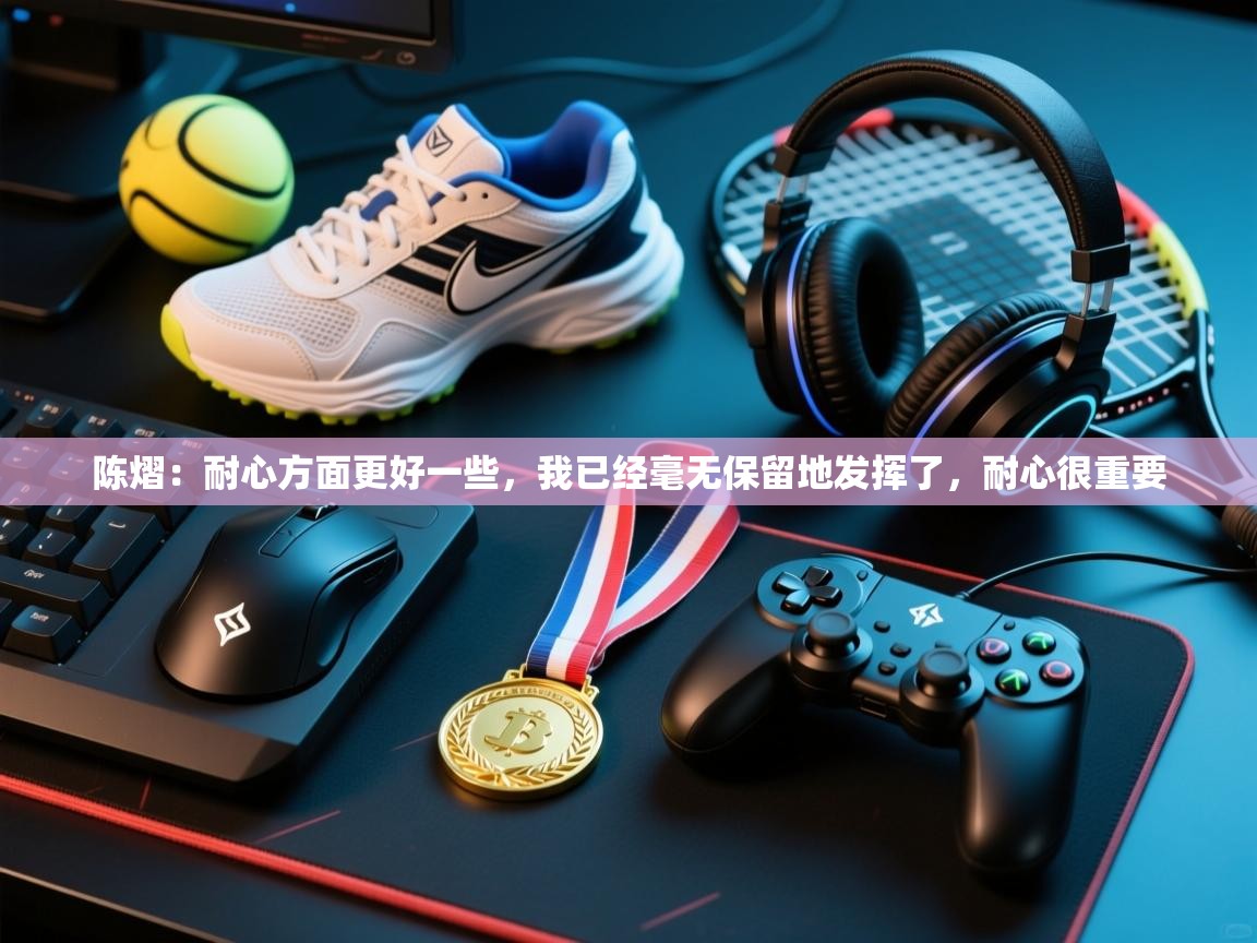 开云邀请码-陈熠:耐心方面更好一些,我已经毫无保留地发挥了,耐心很重要 第2张