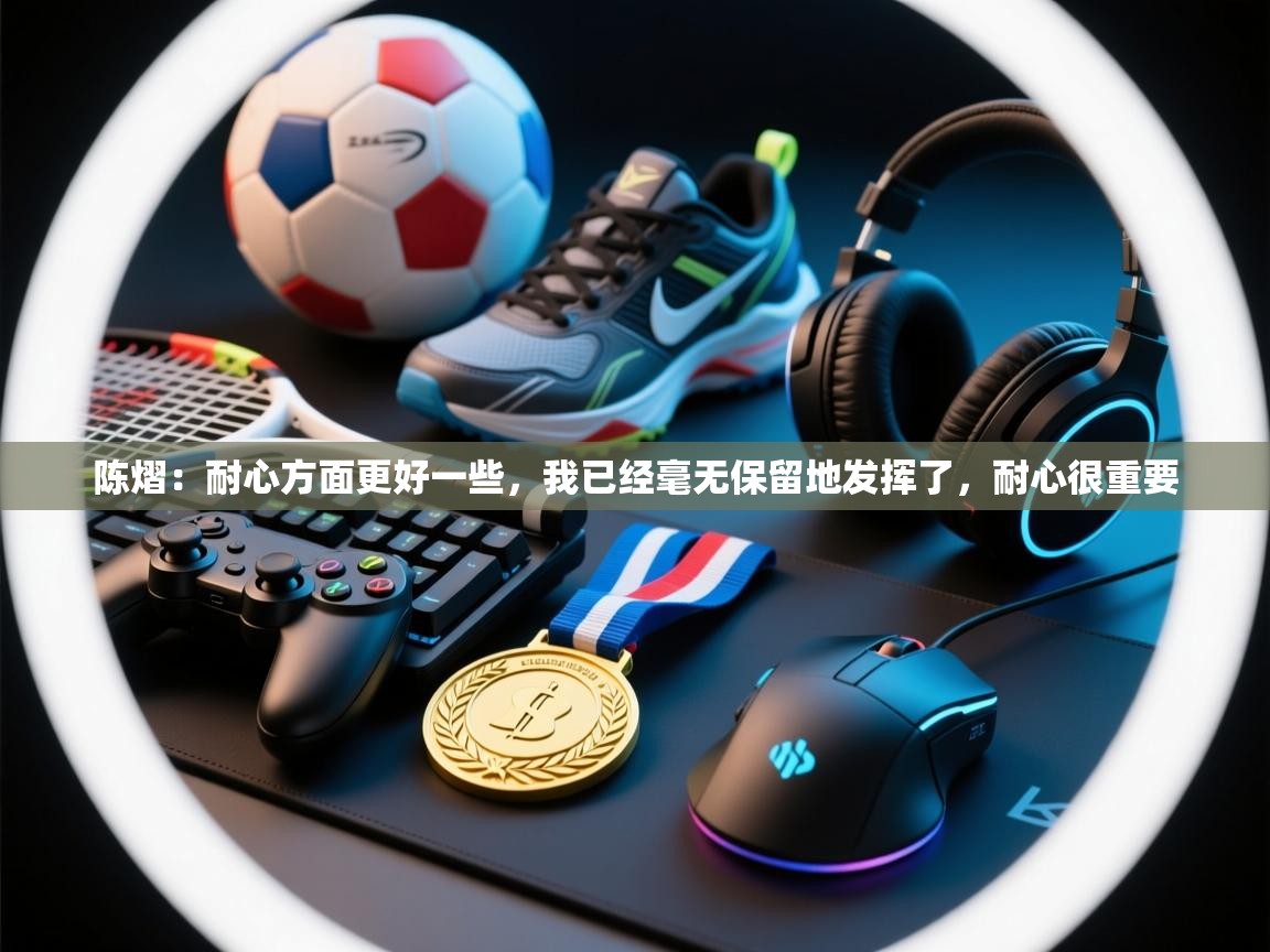 开云邀请码-陈熠:耐心方面更好一些,我已经毫无保留地发挥了,耐心很重要 第4张