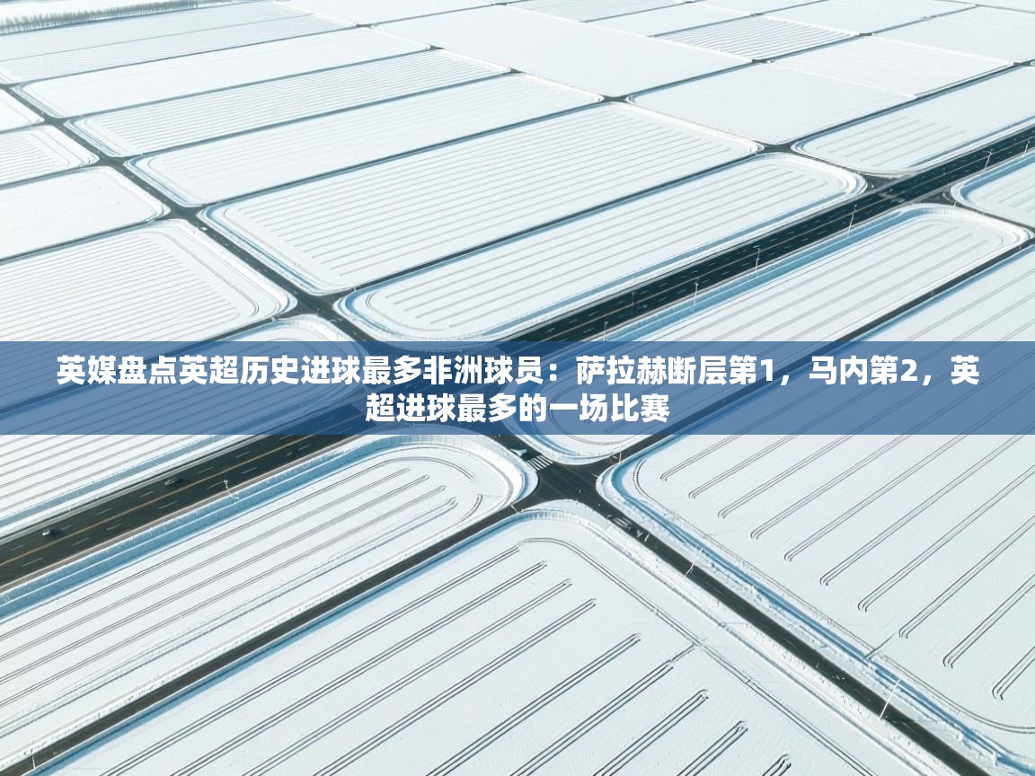 开云网页版-英媒盘点英超历史进球最多非洲球员：萨拉赫断层第1，马内第2，英超进球最多的一场比赛  第2张