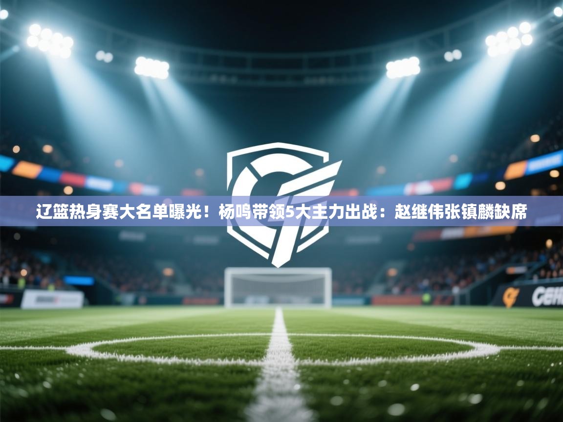 开云中国kaiyun·体育官方网站-辽篮热身赛大名单曝光！杨鸣带领5大主力出战：赵继伟张镇麟缺席  第1张