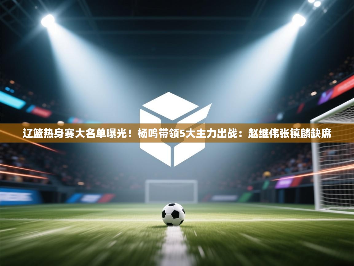 开云中国kaiyun·体育官方网站-辽篮热身赛大名单曝光！杨鸣带领5大主力出战：赵继伟张镇麟缺席  第2张