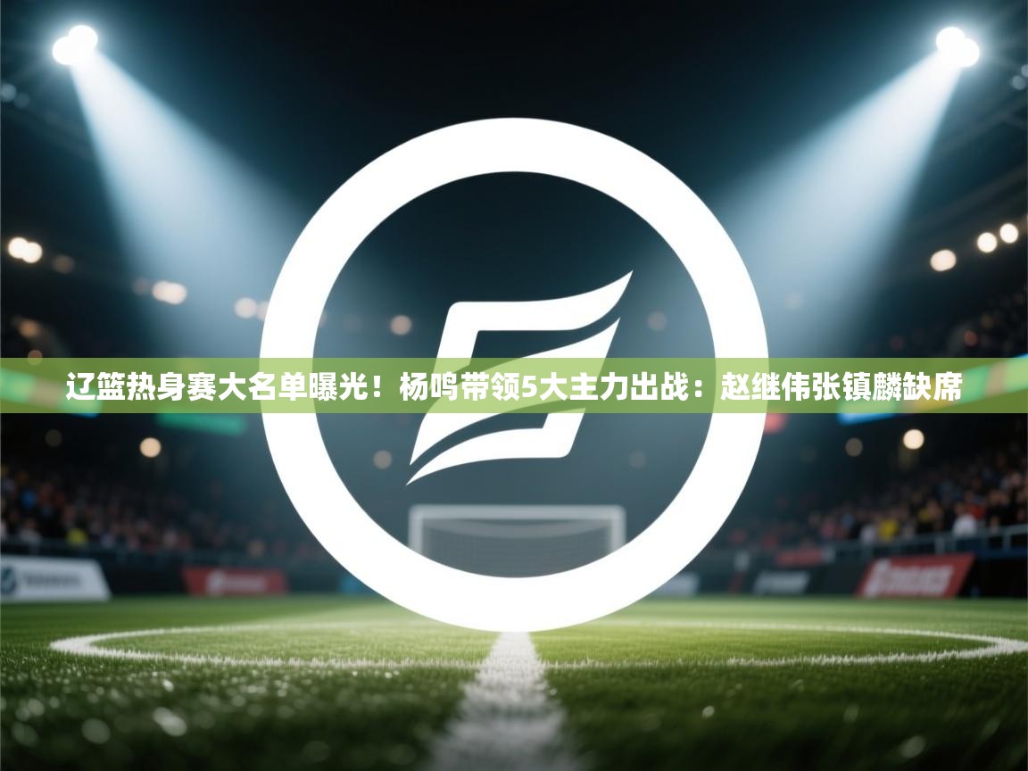 开云中国kaiyun·体育官方网站-辽篮热身赛大名单曝光！杨鸣带领5大主力出战：赵继伟张镇麟缺席  第3张