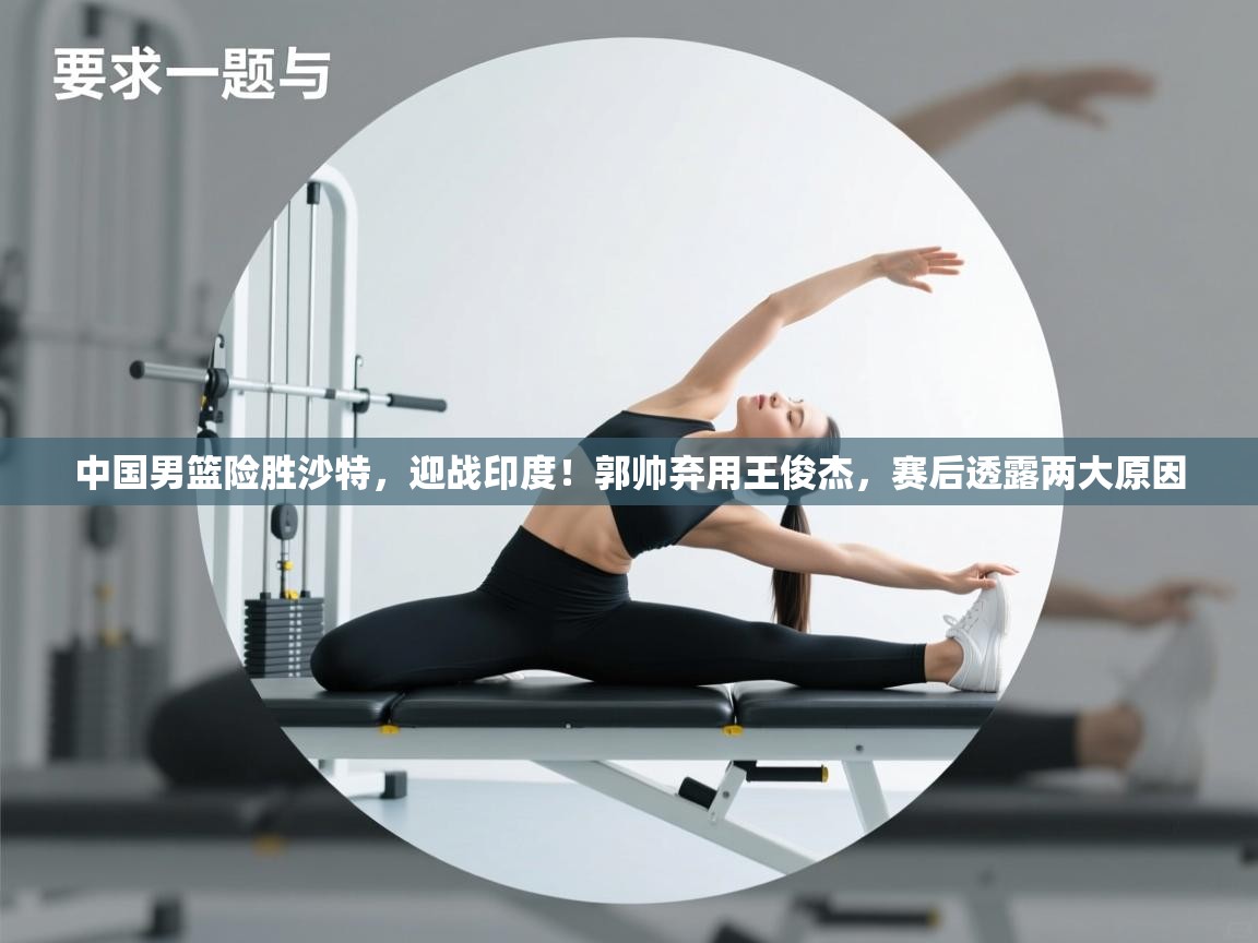 开云体育赛事比分直播-中国男篮险胜沙特，迎战印度！郭帅弃用王俊杰，赛后透露两大原因  第1张