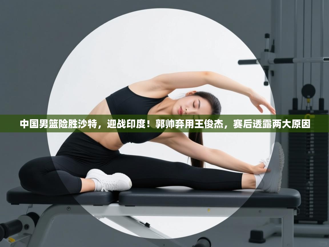 开云体育赛事比分直播-中国男篮险胜沙特，迎战印度！郭帅弃用王俊杰，赛后透露两大原因  第2张