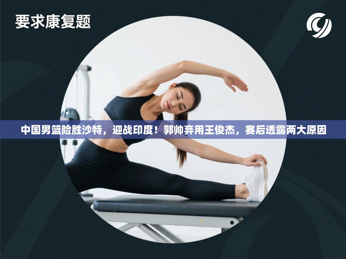 开云体育赛事比分直播-中国男篮险胜沙特，迎战印度！郭帅弃用王俊杰，赛后透露两大原因  第4张