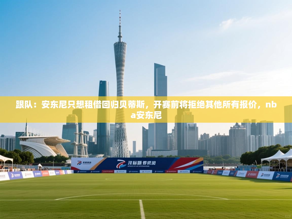 开云入口-跟队：安东尼只想租借回归贝蒂斯，开赛前将拒绝其他所有报价，nba安东尼  第2张