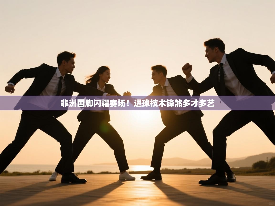 开云体育客服在线咨询-非洲国脚闪耀赛场！进球技术锋煞多才多艺  第4张